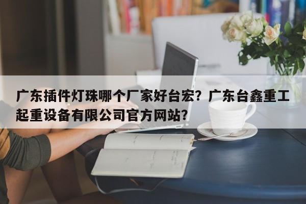 广东插件灯珠哪个厂家好台宏？广东台鑫重工起重设备有限公司官方网站？-第1张图片-LED灯珠-LED灯珠贴片-LED灯珠厂家台宏光电