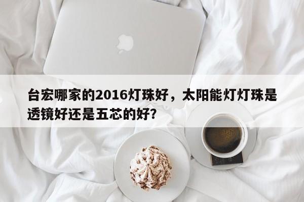 台宏哪家的2016灯珠好，太阳能灯灯珠是透镜好还是五芯的好？-第1张图片-LED灯珠-LED灯珠贴片-LED灯珠厂家台宏光电