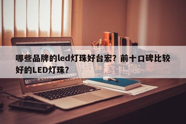 哪些品牌的led灯珠好台宏？前十口碑比较好的LED灯珠？-第1张图片-LED灯珠-LED灯珠贴片-LED灯珠厂家台宏光电